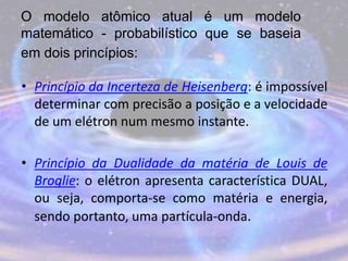 O modelo atômico atual é um modelo
matemático - probabilístico que se baseia
em dois princípios:
• Princípio da Incerteza de Heisenberg: é impossível
determinar com precisão a posição e a velocidade
de um elétron num mesmo instante.
• Princípio da Dualidade da matéria de Louis de
Broglie: o elétron apresenta característica DUAL,
ou seja, comporta-se como matéria e energia,
sendo portanto, uma partícula-onda.
 