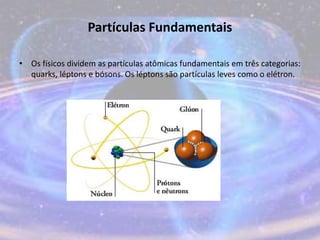 Partículas Fundamentais
• Os físicos dividem as partículas atômicas fundamentais em três categorias:
quarks, léptons e bósons. Os léptons são partículas leves como o elétron.
 