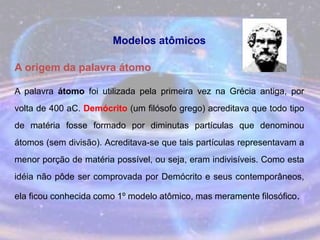 Modelos atômicos
A origem da palavra átomo
A palavra átomo foi utilizada pela primeira vez na Grécia antiga, por
volta de 400 aC. Demócrito (um filósofo grego) acreditava que todo tipo
de matéria fosse formado por diminutas partículas que denominou
átomos (sem divisão). Acreditava-se que tais partículas representavam a
menor porção de matéria possível, ou seja, eram indivisíveis. Como esta
idéia não pôde ser comprovada por Demócrito e seus contemporâneos,
ela ficou conhecida como 1º modelo atômico, mas meramente filosófico.
 