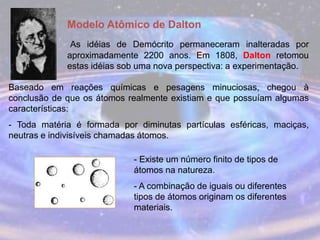 Modelo Atômico de Dalton
As idéias de Demócrito permaneceram inalteradas por
aproximadamente 2200 anos. Em 1808, Dalton retomou
estas idéias sob uma nova perspectiva: a experimentação.
Baseado em reações químicas e pesagens minuciosas, chegou à
conclusão de que os átomos realmente existiam e que possuíam algumas
características:
- Toda matéria é formada por diminutas partículas esféricas, maciças,
neutras e indivisíveis chamadas átomos.
- Existe um número finito de tipos de
átomos na natureza.
- A combinação de iguais ou diferentes
tipos de átomos originam os diferentes
materiais.
 