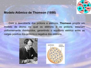 Modelo Atômico de Thomson (1898)
Com a descoberta dos prótons e elétrons, Thomson propôs um
modelo de átomo no qual os elétrons e os prótons, estariam
uniformemente distribuídos, garantindo o equilíbrio elétrico entre as
cargas positiva dos prótons e negativa dos elétrons.
 