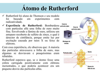 Átomo de Rutherford
 Rutherford foi aluno de Thomson e seu modelo
foi baseado em experimentos com
radioatividade.
 Experiência de Rutherford: Bombardeou
com partículas alfa uma folha de ouro muito
fina. Envolvendo a lâmina de ouro, utilizou um
anteparo recoberto de sulfeto de zinco, o qual é
detector de cintilância, porque emite luz por
excitação causada por raios X ou feixe de
elétrons.
Com essa experiência, ele observou que: A maioria
das partículas atravessava a folha de ouro, mas
algumas se desviavam e pouquíssimas eram
rebatidas.
Rutherford esperava que, se o átomo fosse uma
esfera carregada positivamente com elétrons
incrustrados, o que poderia acontecer era um
pequeno desvio das partículas alfas.
 