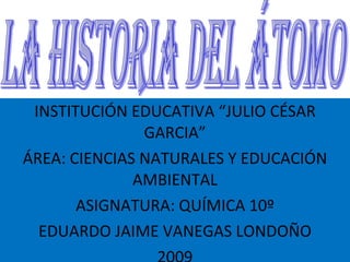 INSTITUCIÓN EDUCATIVA “JULIO CÉSAR GARCIA” ÁREA: CIENCIAS NATURALES Y EDUCACIÓN AMBIENTAL ASIGNATURA: QUÍMICA 10º EDUARDO JAIME VANEGAS LONDOÑO 2009 LA HISTORIA DEL ÁTOMO 