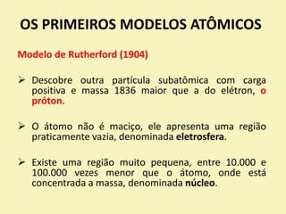 OS PRIMEIROS MODELOS ATÔMICOS
Modelo de Rutherford (1904)
 Descobre outra partícula subatômica com carga
positiva e massa 1836 maior que a do elétron, o
próton.
 O átomo não é maciço, ele apresenta uma região
praticamente vazia, denominada eletrosfera.
 Existe uma região muito pequena, entre 10.000 e
100.000 vezes menor que o átomo, onde está
concentrada a massa, denominada núcleo.
 
