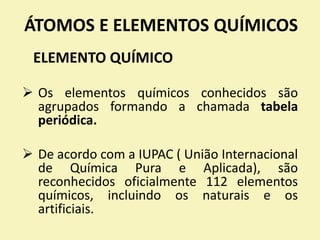 ÁTOMOS E ELEMENTOS QUÍMICOS
ELEMENTO QUÍMICO
 Os elementos químicos conhecidos são
agrupados formando a chamada tabela
periódica.
 De acordo com a IUPAC ( União Internacional
de Química Pura e Aplicada), são
reconhecidos oficialmente 112 elementos
químicos, incluindo os naturais e os
artificiais.
 