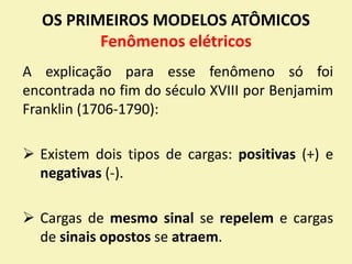 OS PRIMEIROS MODELOS ATÔMICOS
Fenômenos elétricos
A explicação para esse fenômeno só foi
encontrada no fim do século XVIII por Benjamim
Franklin (1706-1790):
 Existem dois tipos de cargas: positivas (+) e
negativas (-).
 Cargas de mesmo sinal se repelem e cargas
de sinais opostos se atraem.
 