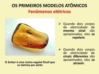  Quando dois corpos
de eletricidade de
mesmo sinal são
aproximados, eles se
repelem.
 Quando dois corpos
de eletricidade de
sinais diferentes são
aproximados, eles se
atraem.
OS PRIMEIROS MODELOS ATÔMICOS
Fenômenos elétricos
O âmbar é uma resina vegetal fóssil que
se eletriza por atrito
 