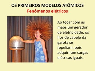 OS PRIMEIROS MODELOS ATÔMICOS
Fenômenos elétricos
Ao tocar com as
mãos um gerador
de eletricidade, os
fios de cabelo da
garota se
repeliam, pois
adquiriram cargas
elétricas iguais.
 