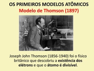 OS PRIMEIROS MODELOS ATÔMICOS
Modelo de Thomson (1897)
Joseph John Thomson (1856-1940) foi o físico
britânico que descobriu a existência dos
elétrons e que o átomo é divisível.
 