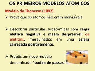 OS PRIMEIROS MODELOS ATÔMICOS
Modelo de Thomson (1897)
 Prova que os átomos não eram indivisíveis.
 Descobriu partículas subatômicas com carga
elétrica negativa e massa desprezível: os
elétrons, mergulhados em uma esfera
carregada positivamente.
 Propôs um novo modelo
denominado “pudim de passas”.
 