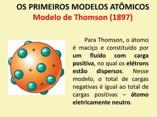 OS PRIMEIROS MODELOS ATÔMICOS
Modelo de Thomson (1897)
Para Thomson, o átomo
é maciço e constituído por
um fluido com carga
positiva, no qual os elétrons
estão dispersos. Nesse
modelo, o total de cargas
negativas é igual ao total de
cargas positivas – átomo
eletricamente neutro.
 