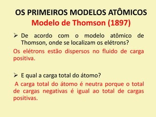 OS PRIMEIROS MODELOS ATÔMICOS
Modelo de Thomson (1897)
 De acordo com o modelo atômico de
Thomson, onde se localizam os elétrons?
Os elétrons estão dispersos no fluido de carga
positiva.
 E qual a carga total do átomo?
A carga total do átomo é neutra porque o total
de cargas negativas é igual ao total de cargas
positivas.
 