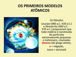 OS PRIMEIROS MODELOS
ATÔMICOS
Os filósofos
Leucipo (480 a.C.-420 a.C.)
e Demócrito (460 a.C. -
370 a.C.) propuseram que
toda matéria é constituída
de partículas
extremamente pequenas
e indivisíveis, chamadas
átomos (do grego atomo,
a = negação,
tomo = divisível)
 