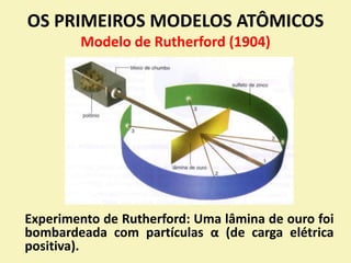 OS PRIMEIROS MODELOS ATÔMICOS
Modelo de Rutherford (1904)
Experimento de Rutherford: Uma lâmina de ouro foi
bombardeada com partículas α (de carga elétrica
positiva).
 