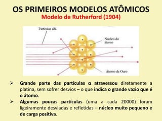 OS PRIMEIROS MODELOS ATÔMICOS
Modelo de Rutherford (1904)
 Grande parte das partículas α atravessou diretamente a
platina, sem sofrer desvios – o que indica o grande vazio que é
o átomo.
 Algumas poucas partículas (uma a cada 20000) foram
ligeiramente desviadas e refletidas – núcleo muito pequeno e
de carga positiva.
 
