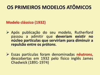 OS PRIMEIROS MODELOS ATÔMICOS
Modelo clássico (1932)
 Após publicação do seu modelo, Rutherford
passou a admitir que deveriam existir no
núcleo partículas que serviriam para diminuir a
repulsão entre os prótons.
 Essas partículas foram denominadas nêutrons,
descobertas em 1932 pelo físico inglês James
Chadwick (1891-1974)
 