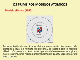 OS PRIMEIROS MODELOS ATÔMICOS
Modelo clássico (1932)
Representação de um átomo eletricamente neutro (o número de
elétrons é igual ao número de prótons), de acordo com o modelo
clássico. Os prótons e nêutrons ocupam o núcleo e os elétrons giram
na eletrosfera, uma região aproximadamente 10.000 vezes maior do
que o núcleo.
 
