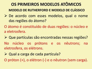 OS PRIMEIROS MODELOS ATÔMICOS
MODELO DE RUTHERFORD E MODELO DE CLÁSSICO
 De acordo com esses modelos, qual o nome
das regiões do átomo?
O átomo é constituído de duas regiões: o núcleo e
a eletrosfera.
 Que partículas são encontradas nessas regiões?
No núcleo os prótons e os nêutrons; na
eletrosfera, os elétrons.
 Qual a carga de cada partícula?
O próton (+), o elétron (-) e o nêutron (sem carga).
 