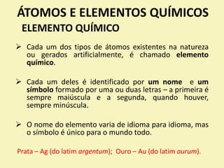 ÁTOMOS E ELEMENTOS QUÍMICOS
ELEMENTO QUÍMICO
 Cada um dos tipos de átomos existentes na natureza
ou gerados artificialmente, é chamado elemento
químico.
 Cada um deles é identificado por um nome e um
símbolo formado por uma ou duas letras – a primeira é
sempre maiúscula e a segunda, quando houver,
sempre minúscula.
 O nome do elemento varia de idioma para idioma, mas
o símbolo é único para o mundo todo.
Prata – Ag (do latim argentum); Ouro – Au (do latim aurum).
 
