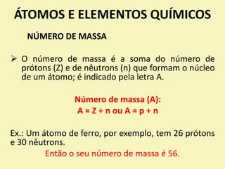 ÁTOMOS E ELEMENTOS QUÍMICOS
NÚMERO DE MASSA
 O número de massa é a soma do número de
prótons (Z) e de nêutrons (n) que formam o núcleo
de um átomo; é indicado pela letra A.
Número de massa (A):
A = Z + n ou A = p + n
Ex.: Um átomo de ferro, por exemplo, tem 26 prótons
e 30 nêutrons.
Então o seu número de massa é 56.
 