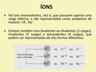 ÍONS
 Há íons monovalentes, isto é, que possuem apenas uma
carga elétrica, e são representados como acabamos de
mostrar: Cℓ-, Na+.
 Existem também íons bivalentes ou divalentes (2 cargas),
trivalentes (3 cargas) e tetravalentes (4 cargas), que
podem ser representados de três formas diferentes.
 