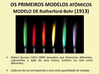 OS PRIMEIROS MODELOS ATÔMICOS
MODELO DE Rutherford-Bohr (1913)
 Robert Bunsen (1811-1899) descobriu que Elementos diferentes,
submetidos à ação de uma chama, emitem luz com cores
diferentes.
 Cada cor de luz corresponde a uma certa quantidade de energia.
 