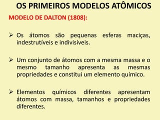 OS PRIMEIROS MODELOS ATÔMICOS
MODELO DE DALTON (1808):
 Os átomos são pequenas esferas maciças,
indestrutíveis e indivisíveis.
 Um conjunto de átomos com a mesma massa e o
mesmo tamanho apresenta as mesmas
propriedades e constitui um elemento químico.
 Elementos químicos diferentes apresentam
átomos com massa, tamanhos e propriedades
diferentes.
 