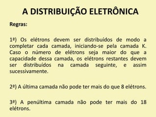 A DISTRIBUIÇÃO ELETRÔNICA
Regras:
1ª) Os elétrons devem ser distribuídos de modo a
completar cada camada, iniciando-se pela camada K.
Caso o número de elétrons seja maior do que a
capacidade dessa camada, os elétrons restantes devem
ser distribuídos na camada seguinte, e assim
sucessivamente.
2ª) A última camada não pode ter mais do que 8 elétrons.
3ª) A penúltima camada não pode ter mais do 18
elétrons.
 