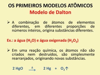OS PRIMEIROS MODELOS ATÔMICOS
Modelo de Dalton
 A combinação de átomos de elementos
diferentes, em diferentes proporções de
números inteiros, origina substâncias diferentes.
Ex.: a água (H2O) e água oxigenada (H2O2)
 Em uma reação química, os átomos não são
criados nem destruídos, são simplesmente
rearranjados, originando novas substâncias.
2 HgO ∆ 2 Hg + O2↑
 