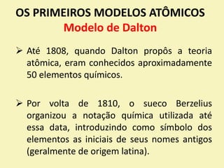 OS PRIMEIROS MODELOS ATÔMICOS
Modelo de Dalton
 Até 1808, quando Dalton propôs a teoria
atômica, eram conhecidos aproximadamente
50 elementos químicos.
 Por volta de 1810, o sueco Berzelius
organizou a notação química utilizada até
essa data, introduzindo como símbolo dos
elementos as iniciais de seus nomes antigos
(geralmente de origem latina).
 