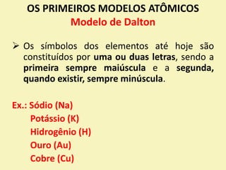 OS PRIMEIROS MODELOS ATÔMICOS
Modelo de Dalton
 Os símbolos dos elementos até hoje são
constituídos por uma ou duas letras, sendo a
primeira sempre maiúscula e a segunda,
quando existir, sempre minúscula.
Ex.: Sódio (Na)
Potássio (K)
Hidrogênio (H)
Ouro (Au)
Cobre (Cu)
 