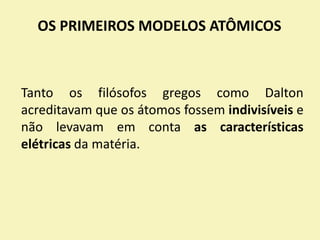 OS PRIMEIROS MODELOS ATÔMICOS
Tanto os filósofos gregos como Dalton
acreditavam que os átomos fossem indivisíveis e
não levavam em conta as características
elétricas da matéria.
 