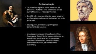 Os primeiros registros sobre tentativas de
entender a matéria e seus fenômenos são de
cunho filosófico, e não experimental.
Em 478 a.C., Leucipo defendia que o universo
era formado por elementos indivisíveis e o vazio
entre eles;
Seu seguidor, Demócrito, aperfeiçoou o
pensamento de Leucipo;
Contextualização
Uma das primeiras contribuições científicas
foram as de Robert Boyle, que concluiu que as
substâncias químicas eram formadas por
unidades fundamentais, as quais tinham
diferentes naturezas, de acordo com a
substância;
 