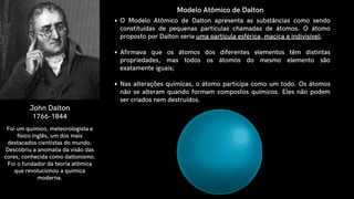 John Dalton
1766-1844
O Modelo Atômico de Dalton apresenta as substâncias como sendo
constituídas de pequenas partículas chamadas de átomos. O átomo
proposto por Dalton seria uma partícula esférica, maciça e indivisível;
Afirmava que os átomos dos diferentes elementos têm distintas
propriedades, mas todos os átomos do mesmo elemento são
exatamente iguais;
Nas alterações químicas, o átomo participa como um todo. Os átomos
não se alteram quando formam compostos químicos. Eles não podem
ser criados nem destruídos.
Foi um químico, meteorologista e
físico inglês, um dos mais
destacados cientistas do mundo.
Descobriu a anomalia da visão das
cores, conhecida como daltonismo.
Foi o fundador da teoria atômica
que revolucionou a química
moderna.
Modelo Atômico de Dalton
 