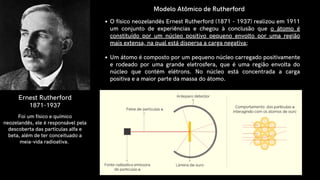 Ernest Rutherford
1871-1937
O físico neozelandês Ernest Rutherford (1871 - 1937) realizou em 1911
um conjunto de experiências e chegou à conclusão que o átomo é
constituído por um núcleo positivo pequeno envolto por uma região
mais extensa, na qual está dispersa a carga negativa;
Um átomo é composto por um pequeno núcleo carregado positivamente
e rodeado por uma grande eletrosfera, que é uma região envolta do
núcleo que contém elétrons. No núcleo está concentrada a carga
positiva e a maior parte da massa do átomo.
Modelo Atômico de Rutherford
Foi um físico e químico
neozelandês, ele é responsável pela
descoberta das partículas alfa e
beta, além de ter conceituado a
meia-vida radioativa.
 