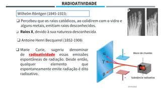 20/04/2022
RADIOATIVIDADE
❑ Percebeu que os raios catódicos, ao colidirem com o vidro e
alguns metais, emitiam raios desconhecidos.
❑ Raios X, devido à sua natureza desconhecida.
Wilhelm Röntgen (1845-1923)
❑ Antoine Henri Becquerel (1852-1908)
❑ Marie Curie, sugeriu denominar
de radioatividade essas emissões
espontâneas de radiação. Desde então,
qualquer elemento que
espontaneamente emite radiação é dito
radioativo.
 