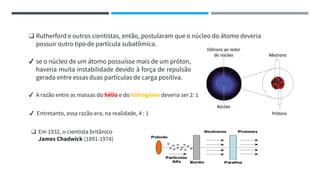 ✔ se o núcleo de um átomo possuísse mais de um próton,
haveria muita instabilidade devido à força de repulsão
gerada entre essas duas partículas de carga positiva.
❑ Rutherford e outros cientistas, então, postularam que o núcleo do átomo deveria
possuir outro tipo de partícula subatômica.
✔ A razão entre as massas do hélio e do hidrogênio deveria ser 2: 1
✔ Entretanto, essa razão era, na realidade, 4 : 1
❑ Em 1932, o cientista britânico
James Chadwick (1891-1974)
 
