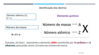 20/04/2022
Identificação dos átomos
Número atômico (Z).
P = é
Número de massa
A = Z + n
Elemento químico
Exemplo, 23;.Na11: representa o elemento sódio constituído por 11 prótons e 12
nêutrons, possuindo, assim, 23 como seu número de massa.
 