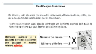 Os átomos, não são mais considerados indivisíveis, diferenciando-se, então, por
meio das partículas subatômicas que os constituem.
Henry Moseley (1887-1915) propôs identificar um elemento químico com base no
número de prótons que seus átomos possuíam no núcleo.
Elemento químico é o
conjunto de todos os átomos
que possuem o mesmo
número atômico.
Identificação dos átomos
 