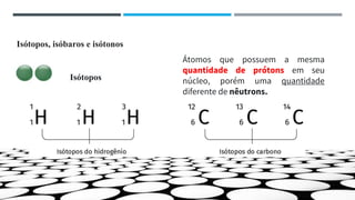 Isótopos, isóbaros e isótonos
Átomos que possuem a mesma
quantidade de prótons em seu
núcleo, porém uma quantidade
diferente de nêutrons.
Isótopos
 