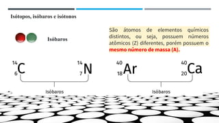 Isóbaros
São átomos de elementos químicos
distintos, ou seja, possuem números
atômicos (Z) diferentes, porém possuem o
mesmo número de massa (A).
Isótopos, isóbaros e isótonos
 