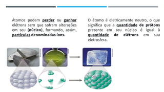 Átomos podem perder ou ganhar
elétrons sem que sofram alterações
em seu (núcleo), formando, assim,
partículas denominadas íons.
O átomo é eletricamente neutro, o que
significa que a quantidade de prótons
presente em seu núcleo é igual à
quantidade de elétrons em sua
eletrosfera.
 