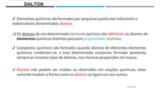 TEORIA ATÔMICA DE
DALTON
20/04/2022
✔ Elementos químicos são formados por pequenas partículas indivisíveis e
indestrutíveis denominadas átomos.
❑ Os átomos de um determinado elemento químico são idênticos; os átomos de
elementos químicos distintos possuem propriedades distintas.
✔ Compostos químicos são formados quando átomos de diferentes elementos
químicos combinam-se, e esse determinado composto formado apresenta
sempre os mesmos tipos de átomos, nas mesmas proporções em massa.
✔ Átomos não podem ser criados ou destruídos em reações químicas; estas
somente mudam a forma como os átomos se ligam uns aos outros.
 