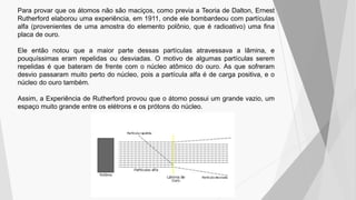 Para provar que os átomos não são maciços, como previa a Teoria de Dalton, Ernest
Rutherford elaborou uma experiência, em 1911, onde ele bombardeou com partículas
alfa (provenientes de uma amostra do elemento polônio, que é radioativo) uma fina
placa de ouro.
Ele então notou que a maior parte dessas partículas atravessava a lâmina, e
pouquíssimas eram repelidas ou desviadas. O motivo de algumas partículas serem
repelidas é que bateram de frente com o núcleo atômico do ouro. As que sofreram
desvio passaram muito perto do núcleo, pois a partícula alfa é de carga positiva, e o
núcleo do ouro também.
Assim, a Experiência de Rutherford provou que o átomo possui um grande vazio, um
espaço muito grande entre os elétrons e os prótons do núcleo.
 