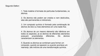 Segundo Dalton:
1. Toda matéria é formada de partículas fundamentais, os
átomos.
2. Os átomos não podem ser criados e nem destruídos,
eles são permanentes e indivisíveis.
3. Um composto químico é formado pela combinação de
átomos de dois ou mais elementos em uma razão fixa.
4. Os átomos de um mesmo elemento são idênticos em
todos os aspectos, já os átomos de diferentes elementos
possuem propriedades diferentes. Os átomos
caracterizam os elementos.
5. Quando os átomos se combinam para formar um
composto, quando se separam ou quando acontece um
rearranjo, são indícios de uma transformação química.
 
