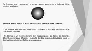 Se fizermos uma comparação, os átomos seriam semelhantes a bolas de bilhar:
maciças e esféricas.
Algumas destas teorias já estão ultrapassadas, vejamos quais e por que:
- Os átomos são partículas maciças e indivisíveis - Incorreto, pois o átomo é
descontínuo e divisível.
- Os átomos de um mesmo elemento têm massas iguais e os átomos de elementos
diferentes têm massas diferentes - Incorreto, devido à existência de isótopos, todos os
átomos de um elemento não têm a mesma massa.
 