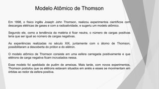Modelo Atômico de Thomson
Em 1898, o físico inglês Joseph John Thomson, realizou experimentos científicos com
descargas elétricas de gases e com a radioatividade, e sugeriu um modelo atômico.
Segundo ele, como a tendência da matéria é ficar neutra, o número de cargas positivas
teria que ser igual ao número de cargas negativas.
As experiências realizadas no século XIX, juntamente com o átomo de Thomson,
possibilitaram a descoberta do próton e do elétron.
O modelo atômico de Thomson consiste em uma esfera carregada positivamente e que
elétrons de carga negativa ficam incrustados nessa.
Esse modelo foi apelidado de pudim de ameixas. Mais tarde, com novos experimentos,
Thomson postulou que os elétrons estavam situados em anéis e esses se movimentam em
órbitas ao redor da esfera positiva.
 