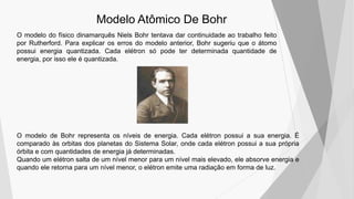 Modelo Atômico De Bohr
O modelo do físico dinamarquês Niels Bohr tentava dar continuidade ao trabalho feito
por Rutherford. Para explicar os erros do modelo anterior, Bohr sugeriu que o átomo
possui energia quantizada. Cada elétron só pode ter determinada quantidade de
energia, por isso ele é quantizada.
O modelo de Bohr representa os níveis de energia. Cada elétron possui a sua energia. É
comparado às orbitas dos planetas do Sistema Solar, onde cada elétron possui a sua própria
órbita e com quantidades de energia já determinadas.
Quando um elétron salta de um nível menor para um nível mais elevado, ele absorve energia e
quando ele retorna para um nível menor, o elétron emite uma radiação em forma de luz.
 