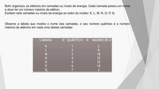 Bohr organizou os elétrons em camadas ou níveis de energia. Cada camada possui um nome
e deve ter um número máximo de elétron.
Existem sete camadas ou níveis de energia ao redor do núcleo: K, L, M, N, O, P, Q.
Observe a tabela que mostra o nome das camadas, o seu número quântico e o número
máximo de elétrons em cada uma destas camadas:
 
