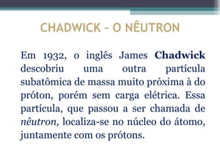 CHADWICK – O NÊUTRON

Em 1932, o inglês James Chadwick
descobriu     uma      outra    partícula
subatômica de massa muito próxima à do
próton, porém sem carga elétrica. Essa
partícula, que passou a ser chamada de
nêutron, localiza-se no núcleo do átomo,
juntamente com os prótons.
 